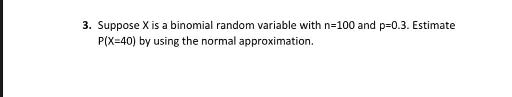 3. Suppose X is a binomial random variable with n=100 and p=0.3. Estimate
P(X=40) by using the normal approximation.
