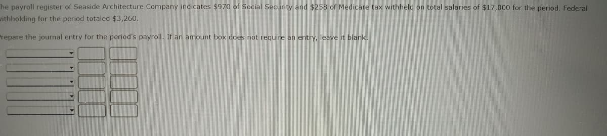 he payroll register of Seaside Architecture Company indicates $970 of Social Security and $258 of Medicare tax withheld on total salaries of $17,000 for the period. Federal
withholding for the period totaled $3,260.
Prepare the journal entry for the period's payroll. If an amount box does not require an entry, leave it blank.
V
Y
Y