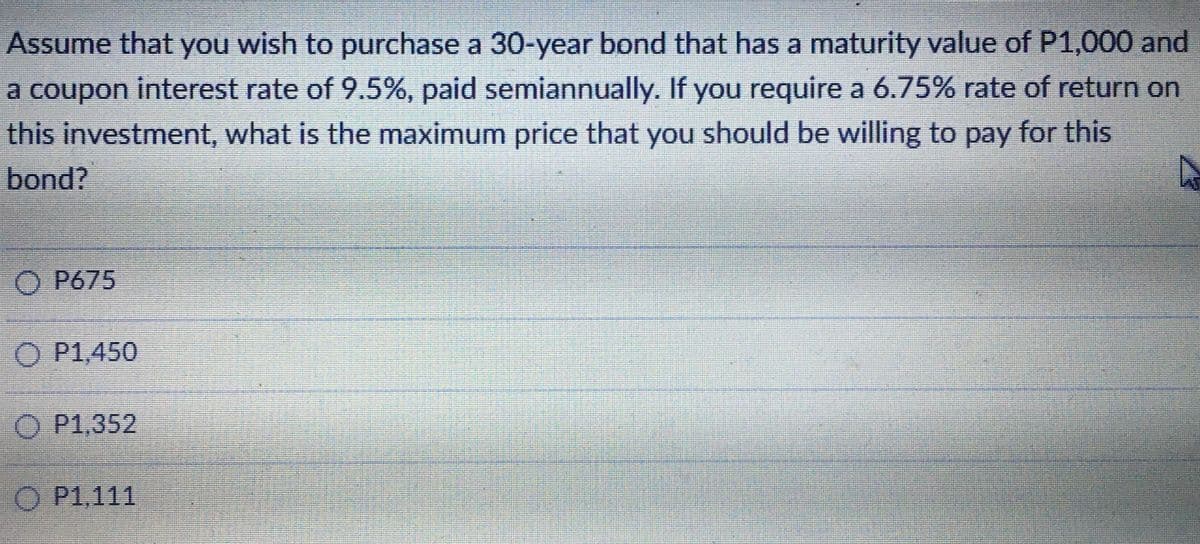 Assume that you wish to purchase a 30-year bond that has a maturity value of P1,000 and
a coupon interest rate of 9.5%, paid semiannually. If you require a 6.75% rate of return on
this investment, what is the maximum price that you should be willing to pay for this
bond?
O P675
O P1,450
O P1.352
O P1,111
