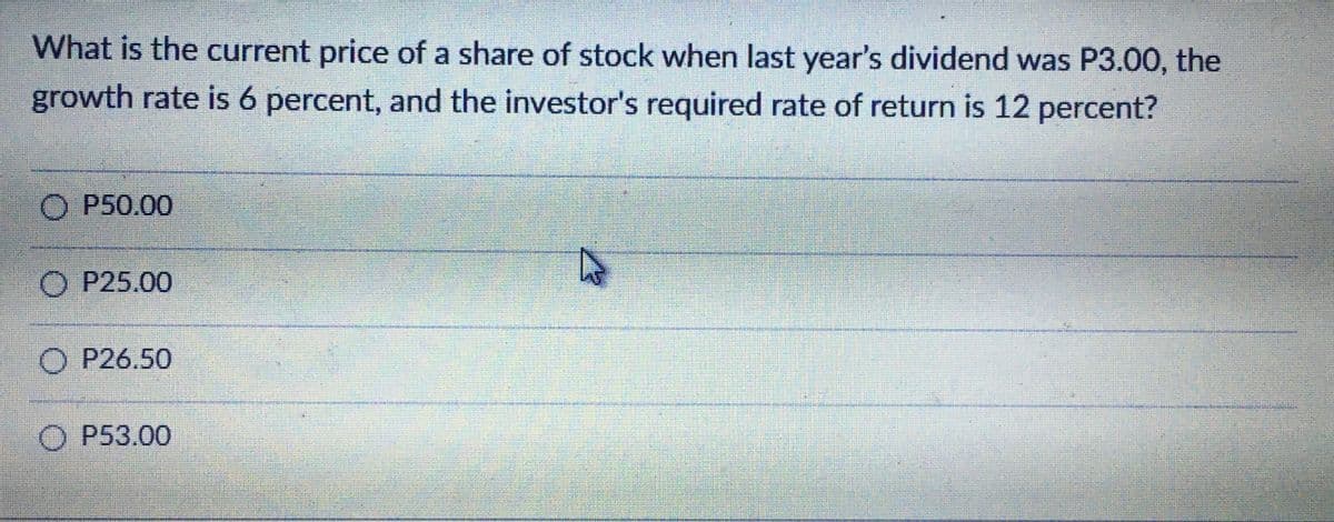 What is the current price of a share of stock when last year's dividend was P3.00, the
growth rate is 6 percent, and the investor's required rate of return is 12 percent?
P50.00
О Р25.00
P26.50
P53.00
