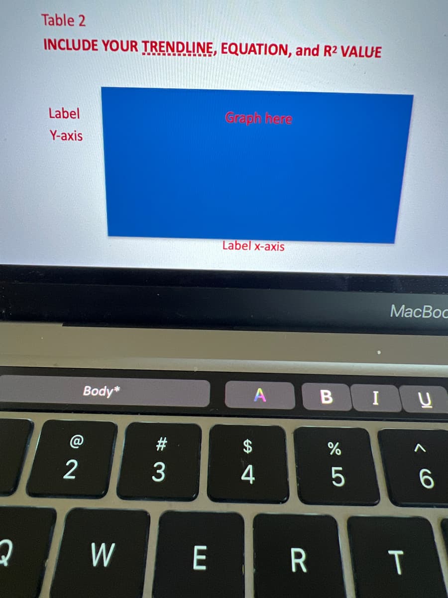 2
Table 2
INCLUDE YOUR TRENDLINE, EQUATION, and R2 VALUE
Label
Y-axis
Body*
72
W
#3
E
Graph here
Label x-axis
A
$
4
R
B
%
5
I
MacBoc
T
U
6