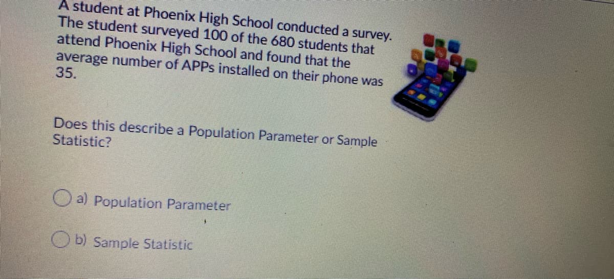 A student at Phoenix High School conducted a survey.
The student surveyed 100 of the 680 students that
attend Phoenix High School and found that the
average number of APPS installed on their phone was
35.
Does this describe a Population Parameter or Sample
Statistic?
O a) Population Parameter
OD Sample Statistic
