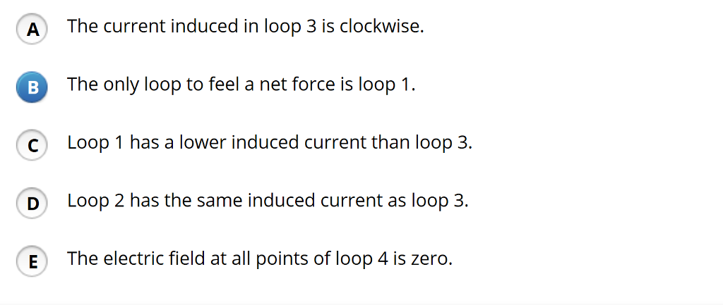 A
B
C
D
E
The current induced in loop 3 is clockwise.
The only loop to feel a net force is loop 1.
Loop 1 has a lower induced current than loop 3.
Loop 2 has the same induced current as loop 3.
The electric field at all points of loop 4 is zero.