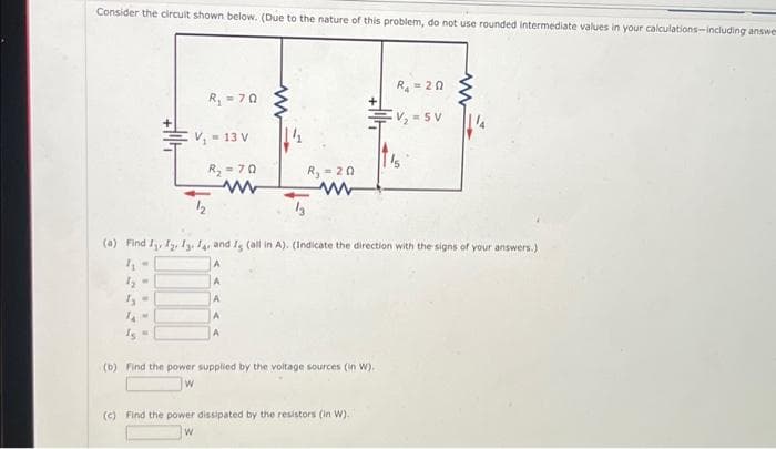 Consider the circuit shown below. (Due to the nature of this problem, do not use rounded intermediate values in your calculations-including answer
-
TAM
R₁ =70
V₁ = 13 V
12
R₂ = 70
www
www
A
A
A
R₂ = 20
(a) Find I, I2, I314 and I (all in A). (Indicate the direction with the signs of your answers.)
(b) Find the power supplied by the voltage sources (in W).
R₁ = 20
V₂-5V
(c) Find the power dissipated by the resistors (in W).
W
1'5