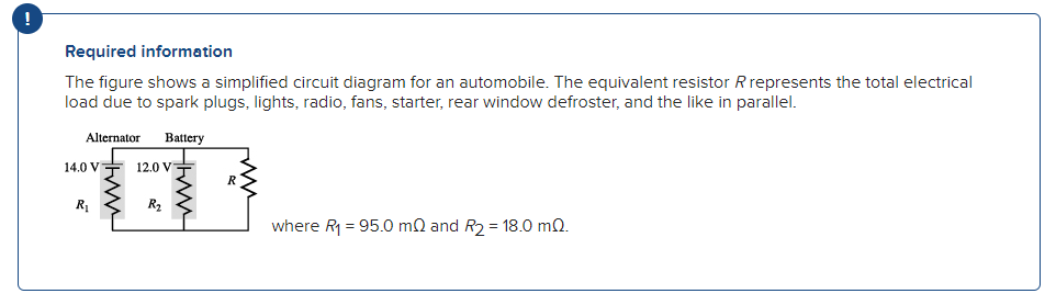 Required information
The figure shows a simplified circuit diagram for an automobile. The equivalent resistor R represents the total electrical
load due to spark plugs, lights, radio, fans, starter, rear window defroster, and the like in parallel.
Alternator Battery
14.0 V
R₁
12.0 V
R₂
R
where R₁ = 95.0 m2 and R₂ = 18.0 m2.