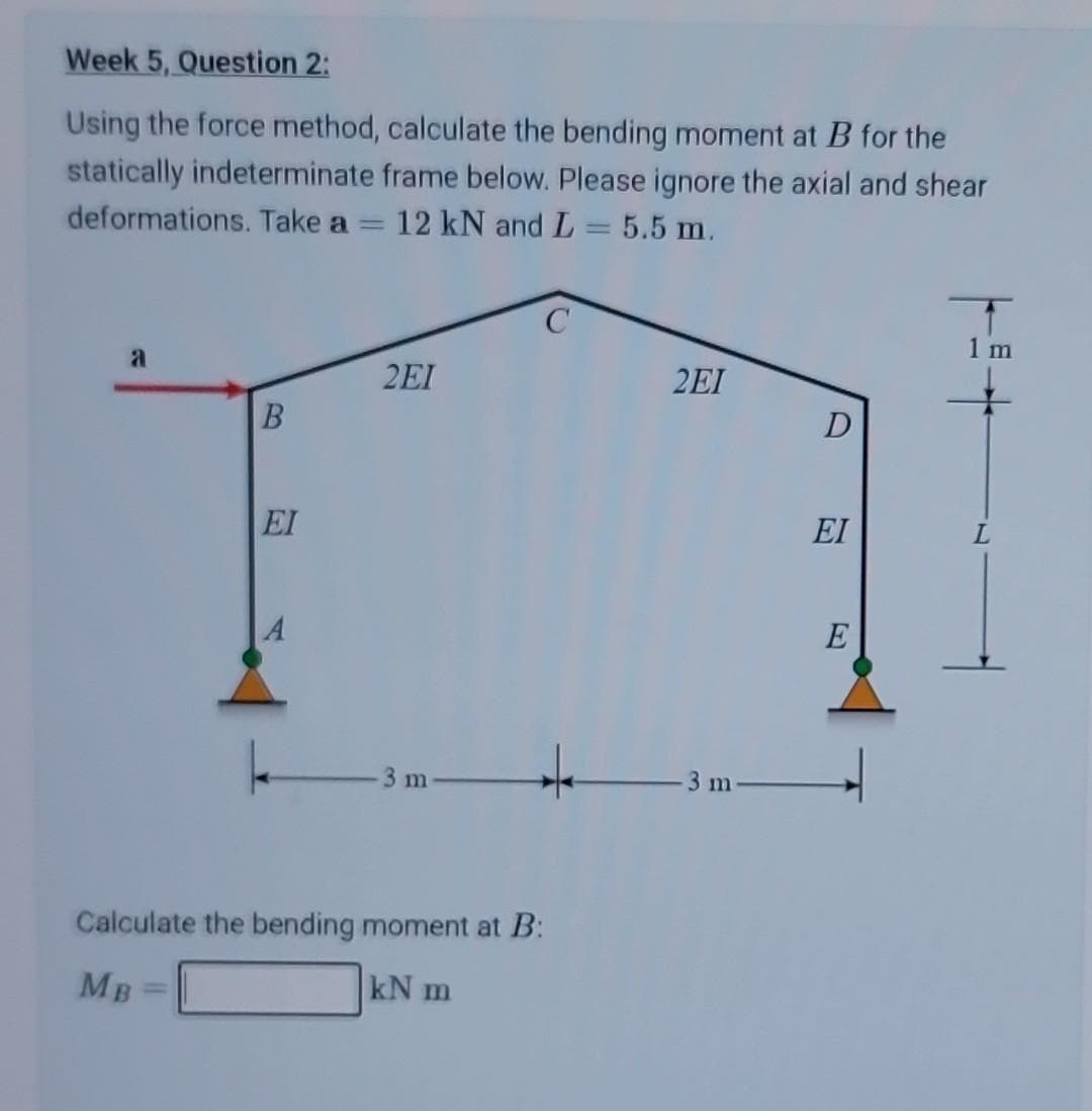 Week 5, Question 2:
Using the force method, calculate the bending moment at B for the
statically indeterminate frame below. Please ignore the axial and shear
deformations. Take a 12 kN and L = 5.5 m.
a
B
EI
A
2EI
-3 m
Calculate the bending moment at B:
kN m
MB
2EI
m
D
EI
E
+=+
L