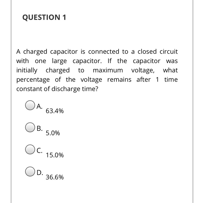 QUESTION 1
A charged capacitor is connected to a closed circuit
with one large capacitor. If the capacitor was
initially charged to maximum voltage, what
percentage of the voltage remains after 1 time
constant of discharge time?
A.
B.
OC.
D.
63.4%
5.0%
15.0%
36.6%