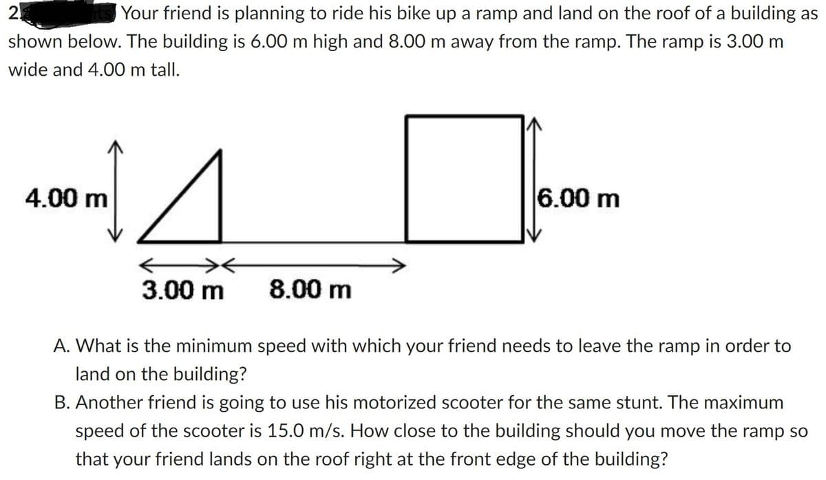 2
Your friend is planning to ride his bike up a ramp and land on the roof of a building as
shown below. The building is 6.00 m high and 8.00 m away from the ramp. The ramp is 3.00 m
wide and 4.00 m tall.
4.00 m
1
←
3.00 m
6.00 m
8.00 m
A. What is the minimum speed with which your friend needs to leave the ramp in order to
land on the building?
B. Another friend is going to use his motorized scooter for the same stunt. The maximum
speed of the scooter is 15.0 m/s. How close to the building should you move the ramp so
that your friend lands on the roof right at the front edge of the building?