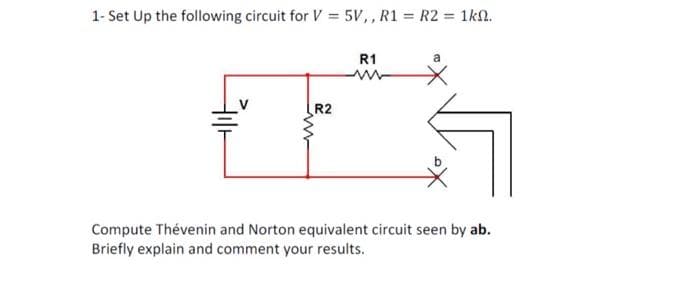 1- Set Up the following circuit for V = 5V,, R1 = R2 = 1kn.
Filt
R2
R1
a
Compute Thévenin and Norton equivalent circuit seen by ab.
Briefly explain and comment your results.