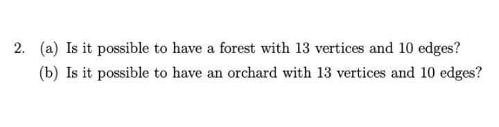 2. (a) Is it possible to have a forest with 13 vertices and 10 edges?
(b) Is it possible to have an orchard with 13 vertices and 10 edges?
