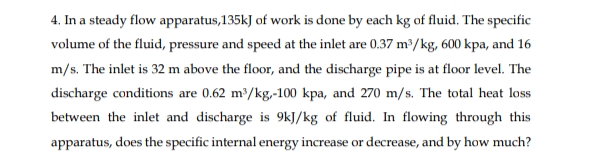 4. In a steady flow apparatus,135kJ of work is done by each kg of fluid. The specific
volume of the fluid, pressure and speed at the inlet are 0.37 m³/kg, 600 kpa, and 16
m/s. The inlet is 32 m above the floor, and the discharge pipe is at floor level. The
discharge conditions are 0.62 m³/kg,-100 kpa, and 270 m/s. The total heat loss
between the inlet and discharge is 9kJ/kg of fluid. In flowing through this
apparatus, does the specific internal energy increase or decrease, and by how much?
