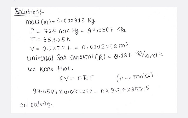 Salut ion:
ma88 (m)= 0• 000 319 kg
P = 720 mm Hg = 97.0587 KPa
T=
353.15 K
V = 0.227 2 L = 0.0002272 m3
univessal Gas Constant (R) = 0.134 K8/Kmol k
%3D
we know that,
PV = nRT
(n+ moles)
%3D
97.0507X00002272= nx8.314 X353·15
On Balving,
