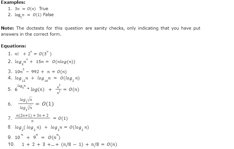 Examples:
1. 3n O(n) True
2. logn
0(1) False
Note: The doctests for this question are sanity checks, only indicating that you have put
answers in the correct form.
Equations:
1. n! + 2 = 0 (3")
2. log.n" + 15n=
O(nlog(n))
3. 10n992 + n = O(n)
4. logn log₁n = O(log₂n)
12
3
logon
n
5. 6
* log(n) +
=
O(n)
n
log₂√n
6.
log √√n
= 0(1)
7.
==
0(1)
n(2n+1)+ 3n+2
n
8. log(logn) + log₂n = O(logn)
n
9. 10 + 912
10.
=
0(n")
1+2+3+..+ (n/8 – 1) + n/8 = 0(n)