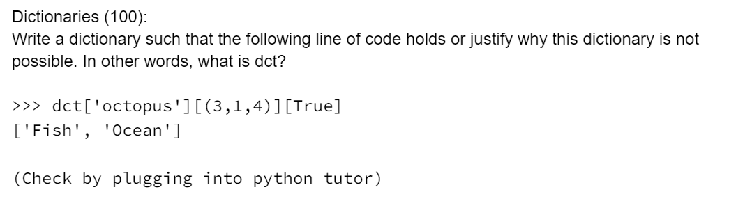Dictionaries (100):
Write a dictionary such that the following line of code holds or justify why this dictionary is not
possible. In other words, what is dct?
>>> dct['octopus'][(3,1,4)][True]
['Fish', 'Ocean']
(Check by plugging into python tutor)