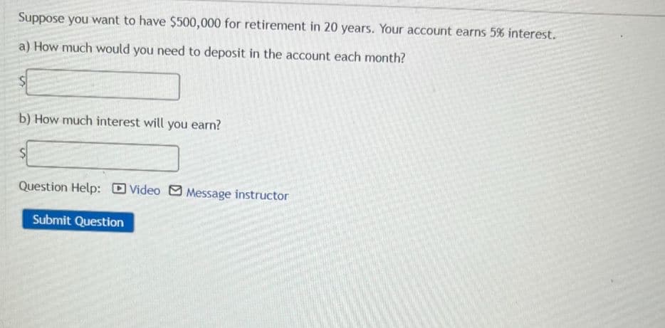 Suppose you want to have $500,000 for retirement in 20 years. Your account earns 5% interest.
a) How much would you need to deposit in the account each month?
b) How much interest will you earn?
Question Help: Video
Message instructor
Submit Question