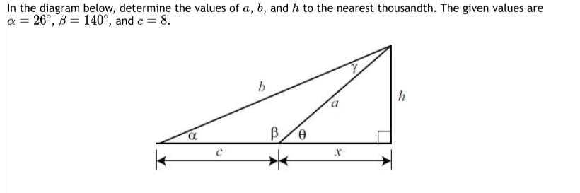 In the diagram below, determine the values of a, b, and h to the nearest thousandth. The given values are
a = 26°, B = 140°, and c = 8.
K
b
α
C
B
a
x
h