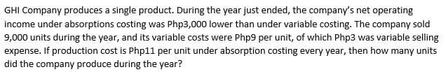 GHI Company produces a single product. During the year just ended, the company's net operating
income under absorptions costing was Php3,000 lower than under variable costing. The company sold
9,000 units during the year, and its variable costs were Php9 per unit, of which Php3 was variable selling
expense. If production cost is Php11 per unit under absorption costing every year, then how many units
did the company produce during the year?
