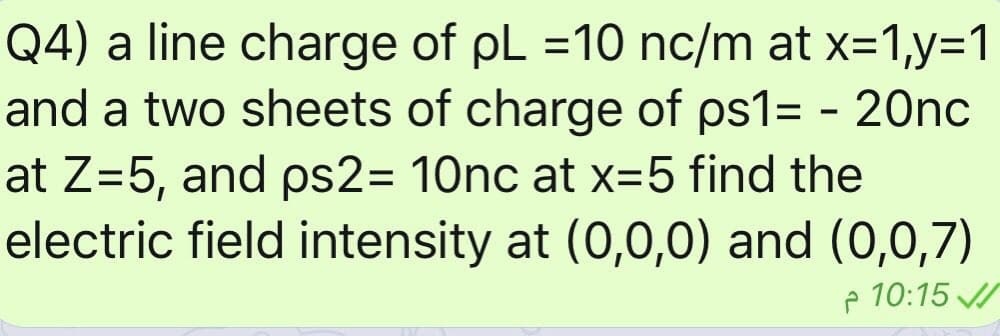 Q4) a line charge of pL =10 nc/m at x=1,y=1
and a two sheets of charge of ps1= - 20nc
at Z=5, and ps2= 10nc at x=5 find the
electric field intensity at (0,0,0) and (0,0,7)
%3D
%3D
p 10:15 /
