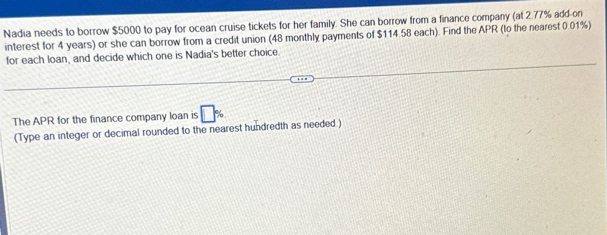 Nadia needs to borrow $5000 to pay for ocean cruise tickets for her family. She can borrow from a finance company (at 2.77% add-on
interest for 4 years) or she can borrow from a credit union (48 monthly payments of $114.58 each). Find the APR (to the nearest 0.01%)
for each loan, and decide which one is Nadia's better choice.
The APR for the finance company loan is
(Type an integer or decimal rounded to the nearest hundredth as needed.)