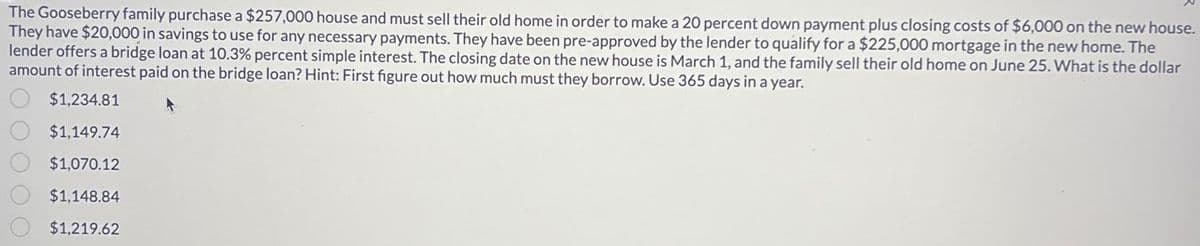 The Gooseberry family purchase a $257,000 house and must sell their old home in order to make a 20 percent down payment plus closing costs of $6,000 on the new house.
They have $20,000 in savings to use for any necessary payments. They have been pre-approved by the lender to qualify for a $225,000 mortgage in the new home. The
lender offers a bridge loan at 10.3% percent simple interest. The closing date on the new house is March 1, and the family sell their old home on June 25. What is the dollar
amount of interest paid on the bridge loan? Hint: First figure out how much must they borrow. Use 365 days in a year.
$1,234.81
$1,149.74
$1,070.12
$1,148.84
$1,219.62