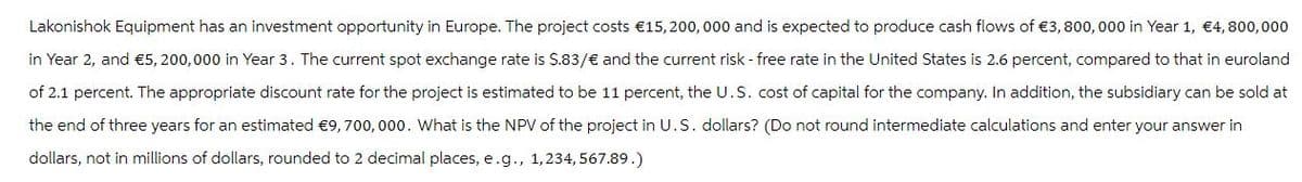 Lakonishok Equipment has an investment opportunity in Europe. The project costs €15,200,000 and is expected to produce cash flows of €3, 800,000 in Year 1, €4, 800,000
in Year 2, and €5, 200,000 in Year 3. The current spot exchange rate is $.83/€ and the current risk - free rate in the United States is 2.6 percent, compared to that in euroland
of 2.1 percent. The appropriate discount rate for the project is estimated to be 11 percent, the U.S. cost of capital for the company. In addition, the subsidiary can be sold at
the end of three years for an estimated €9, 700,000. What is the NPV of the project in U.S. dollars? (Do not round intermediate calculations and enter your answer in
dollars, not in millions of dollars, rounded to 2 decimal places, e.g., 1,234,567.89.)