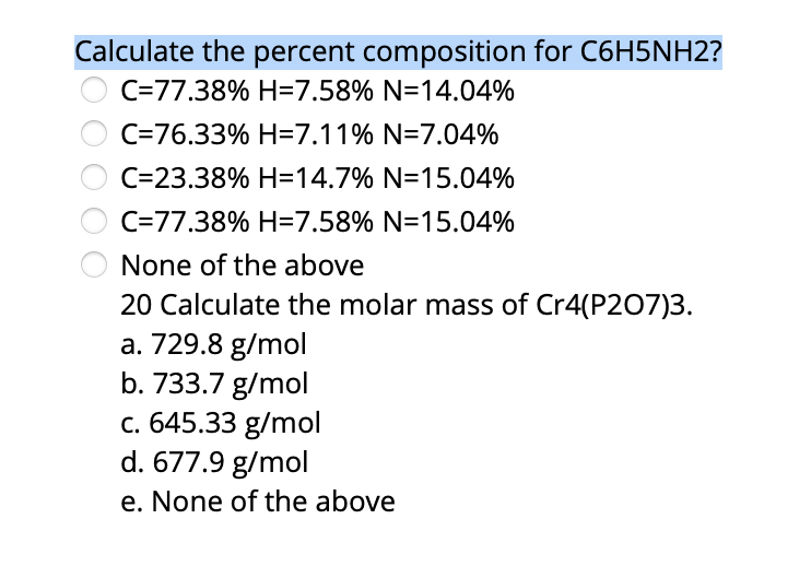 Calculate the percent composition for C6H5NH2?
C=77.38% H=7.58% N=14.04%
C=76.33% H=7.11% N=7.04%
C=23.38% H=14.7% N=15.04%
C=77.38% H=7.58% N=15.04%
None of the above
20 Calculate the molar mass of Cr4(P207)3.
a. 729.8 g/mol
b. 733.7 g/mol
c. 645.33 g/mol
d. 677.9 g/mol
e. None of the above
