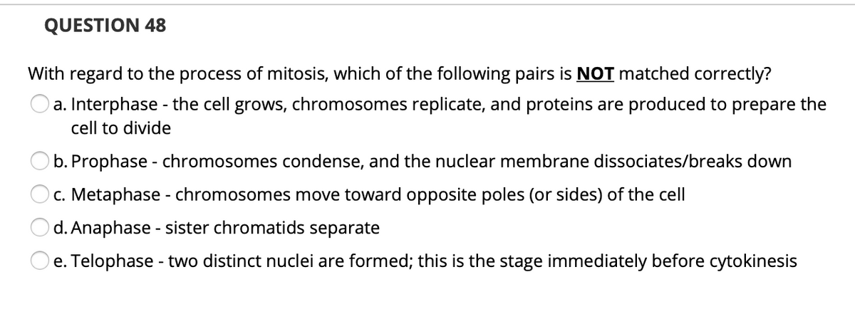 QUESTION 48
With regard to the process of mitosis, which of the following pairs is NOT matched correctly?
Oa. Interphase - the cell grows, chromosomes replicate, and proteins are produced to prepare the
cell to divide
b. Prophase - chromosomes condense, and the nuclear membrane dissociates/breaks down
c. Metaphase - chromosomes move toward opposite poles (or sides) of the cell
d. Anaphase - sister chromatids separate
e. Telophase - two distinct nuclei are formed; this is the stage immediately before cytokinesis
