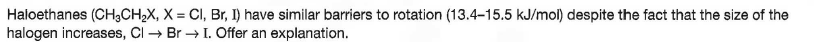 Haloethanes (CH;CH,X, X = CI, Br, I) have similar barriers to rotation (13.4-15.5 kJ/mol) despite the fact that the size of the
halogen increases, CI → Br → I. Offer an explanation.
%3D
