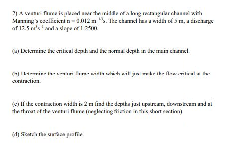 2) A venturi flume is placed near the middle of a long rectangular channel with
Manning's coefficient n= 0.012 m s. The channel has a width of 5 m, a discharge
of 12.5 m's" and a slope of 1:2500.
(a) Determine the critical depth and the normal depth in the main channel.
(b) Determine the venturi flume width which will just make the flow critical at the
contraction.
(c) If the contraction width is 2 m find the depths just upstream, downstream and at
the throat of the venturi flume (neglecting friction in this short section).
(d) Sketch the surface profile.

