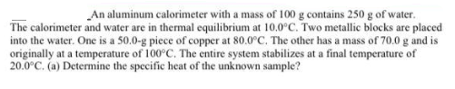 An aluminum calorimeter with a mass of 100 g contains 250 g of water.
The calorimeter and water are in thermal equilibrium at 10.0°C. Two metallic blocks are placed
into the water. One is a 50.0-g piece of copper at 80.0°C. The other has a mass of 70.0 g and is
originally at a temperature of 100°C. The entire system stabilizes at a final temperature of
20.0°C. (a) Determine the specific heat of the unknown sample?
