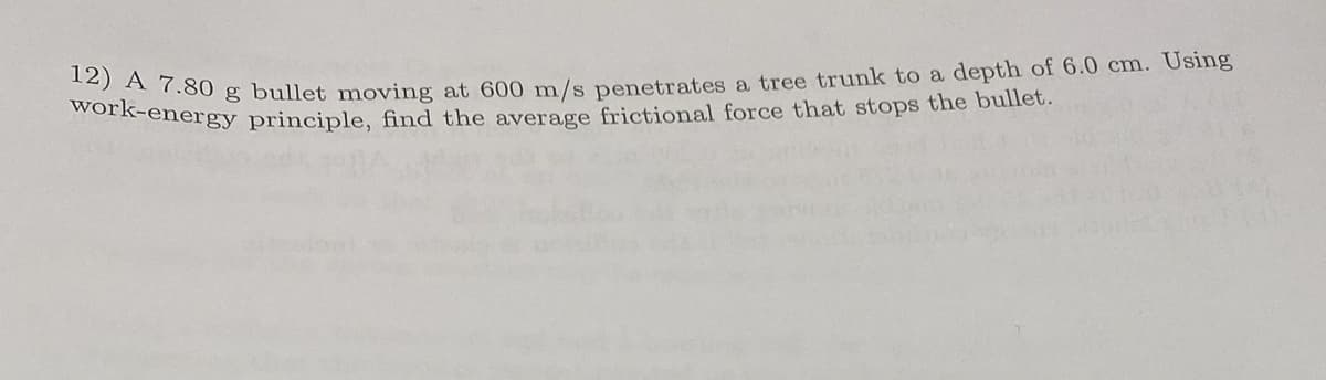 12) A 7.80 g bullet moving at 600 m/s penetrates a tree trunk to a depth of 6.0 cm. Using
work-energy principle, find the average frictional force that stops the bullet.