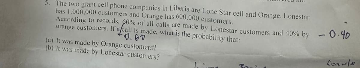 5. The two giant cell phone companies in Liberia are Lone Star cell and Orange. Lonestar
has 1,000,000 customers and Orange has 600,000 customers.
According to records. 60% of all calls are made by Lonestar customers and 40% by - 0.40
orange customers. If a call is made, what is the probability that:
0.60
(a) It was made by Orange customers?
(b) It was made by Lonestar customers?
hearts