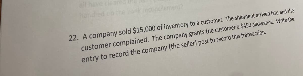 all have cleared
handled on the bank reconcilement?
22. A company sold $15,000 of inventory to a customer. The shipment arrived late and the
customer complained. The company grants the customer a $450 allowance. Write the
entry to record the company (the seller) post to record this transaction.