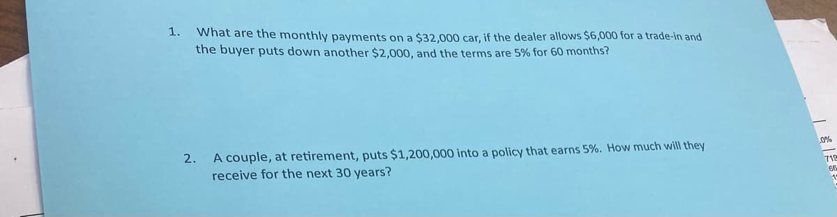 1. What are the monthly payments on a $32,000 car, if the dealer allows $6,000 for a trade-in and
the buyer puts down another $2,000, and the terms are 5% for 60 months?
2. A couple, at retirement, puts $1,200,000 into a policy that earns 5%. How much will they
receive for the next 30 years?
.0%
712
66