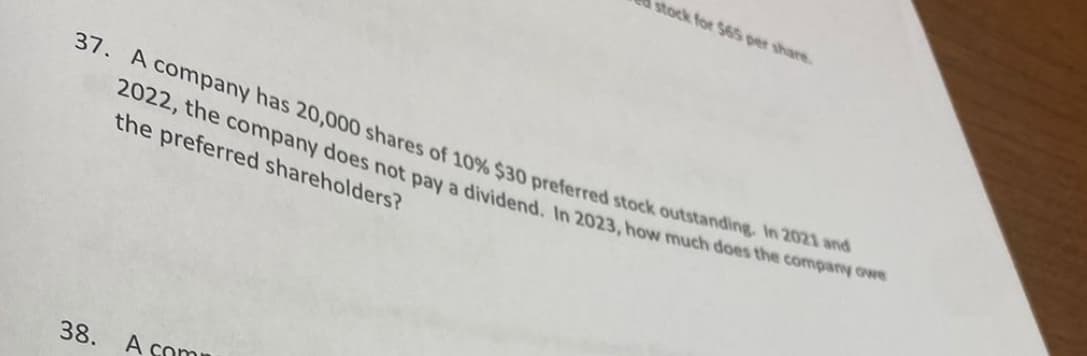 stock for 565 per share.
37. A company has 20,000 shares of 10% $30 preferred stock outstanding. In 2021 and
2022, the company does not pay a dividend. In 2023, how much does the company owe
the preferred shareholders?
38.
A com