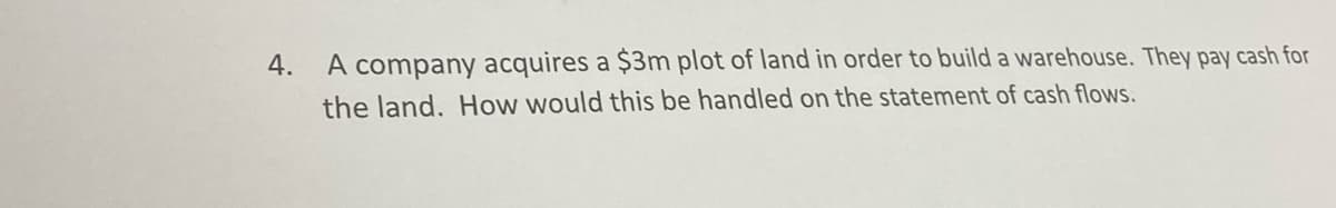 4.
A company acquires a $3m plot of land in order to build a warehouse. They pay cash for
the land. How would this be handled on the statement of cash flows.