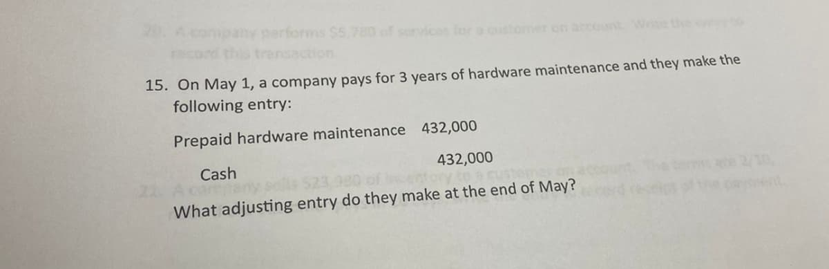20. A company performs $5,780 of services for a customer on account. Write the to
record this transaction.
15. On May 1, a company pays for 3 years of hardware maintenance and they make the
following entry:
Prepaid hardware maintenance 432,000
Cash
432,000
Cust
What adjusting entry do they make at the end of May?
/10