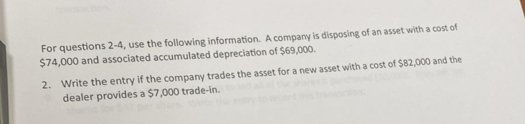 For questions 2-4, use the following information. A company is disposing of an asset with a cost of
$74,000 and associated accumulated depreciation of $69,000.
2. Write the entry if the company trades the asset for a new asset with a cost of $82,000 and the
dealer provides a $7,000 trade-in.
