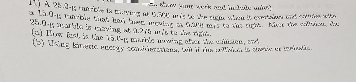 n, show your work and include units)
11) A 25.0-g marble is moving at 0.500 m/s to the right when it overtakes and collides with
a 15.0-g marble that had been moving at 0.200 m/s to the right. After the collision, the
25.0-g marble is moving at 0.275 m/s to the right.
(a) How fast is the 15.0-g marble moving after the collision, and
(b) Using kinetic energy considerations, tell if the collision is elastic or inelastic.