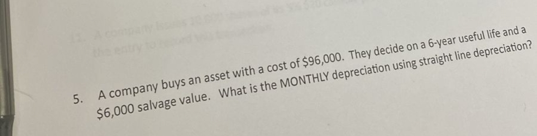 5.
A company buys an asset with a cost of $96,000. They decide on a 6-year useful life and a
$6,000 salvage value. What is the MONTHLY depreciation using straight line depreciation?
