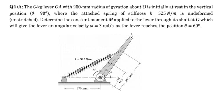 Q2 /A: The 6-kg lever OA with 250-mm radius of gyration about Ois initially at rest in the vertical
position (0 = 90°), where the attached spring of stiffness k = 525 N/m is undeformed
(unstretched). Determine the constant moment Mapplied to the lever through its shaft at O which
will give the lever an angular velocity w = 3 rad/s as the lever reaches the position 6 = 60º.
%3D
k - 525 N/m
www
375 mm
200
mm
375 mm
