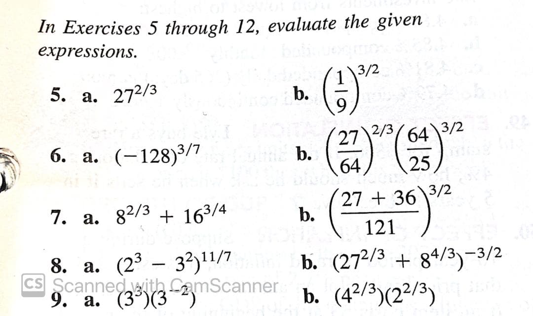 In Exercises 5 through 12, evaluate the given
expressions.
3/2
5. а. 272/3
b.
2/3
3/2
27
b.
64
64
6. a. (-128)3/7
25
7. a. 82/3 + 163/4
27 + 36\3/2
b.
121
8. а. (23 — 33)17
CS Scannedwith CamScanner
9. a. (3°)(3)
b. (272/3 + 84/3)-3/2
b. (4º/3)(2²/3)
