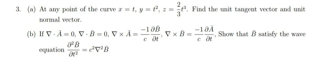 2
3. (a) At any point of the curve x = t, y = t², z = t3. Find the unit tangent vector and unit
normal vector.
(b) If V A = 0, V.B=0, Vx Ā
.
0² B
Ət²
equation
= c²²B
-10B
с дt
1
V x B=
-10Ā
c Ət
Show that B satisfy the wave