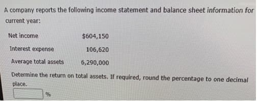 A company reports the following income statement and balance sheet information for
current year:
$604,150
Interest expense
106,620
Average total assets
6,290,000
Determine the return on total assets. If required, round the percentage to one decimal
place.
Net income
%