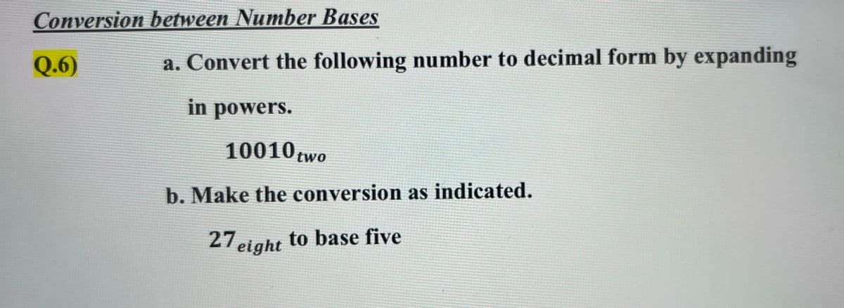 Conversion between Number Bases
Q.6)
a. Convert the following number to decimal form by expanding
in powers.
10010 two
b. Make the conversion as indicated.
27 eight
to base five
