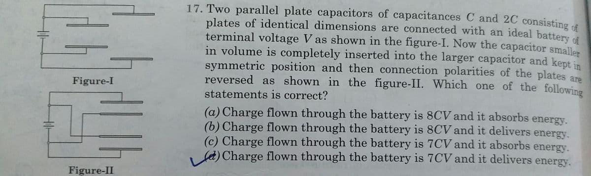 17. Two parallel plate capacitors of capacitances C and 2C consisting cf
plates of identical dimensions are connected with an ideal battery of
terminal voltage V as shown in the figure-I. Now the capacitor smaller
in volume is completely inserted into the larger capacitor and kept in
symmetric position and then connection polarities of the plates ara
reversed as shown in the figure-II. Which one of the following
Figure-I
statements is correct?
(a) Charge flown through the battery is 8CV and it absorbs energy.
(b) Charge flown through the battery is 8CV and it delivers energy.
(c) Charge flown through the battery is 7CV and it absorbs energy.
fd) Charge flown through the battery is 7CV and it delivers energy.
Figure-II
