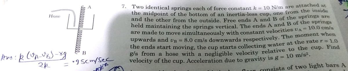 : Two identical springs each of force consstant k = 10 N/m are attached at
Lhe midpoint of the bottom of an inertia-less cup, one from the inside
and the other from the outside. Free ends A and B of the springs are
leld maintaining the springs vertical The ends A and B of the springs
are made to move simultaneously with constant veloeities UA = 10.0 cm/s
upwards and vB = 8.0 cm/s downwards respectively. The moment when
||
Hose
Che ends start moving, the cup starts collecting water at the rate r= 1.0
g/s from a hose with a negligible velocity relative to the cup. Find
velocity of the cup. Acceleration due to gravity is g = 10 hi
B
= "9 Scm/Sec
floor consists of two light bars A
llelllllllllee000000000
