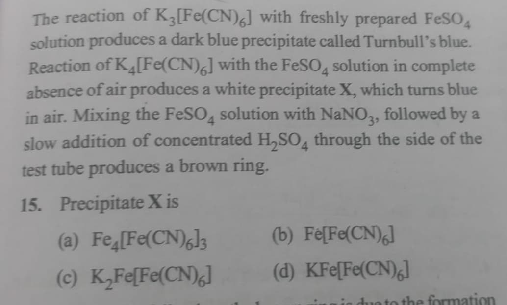 The reaction of K3 [Fe(CN)6] with freshly prepared FeSO4
solution produces a dark blue precipitate called Turnbull's blue.
Reaction of K4[Fe(CN)6] with the FeSO4 solution in complete
absence of air produces a white precipitate X, which turns blue
in air. Mixing the FeSO4 solution with NaNO3, followed by a
slow addition of concentrated H₂SO4 through the side of the
test tube produces a brown ring.
15. Precipitate X is
(a) Fe [Fe(CN)6]3
(c) K₂Fe[Fe(CN)6]
(b) Fe[Fe(CN)6]
(d) KFe[Fe(CN)6]
due to the formation
