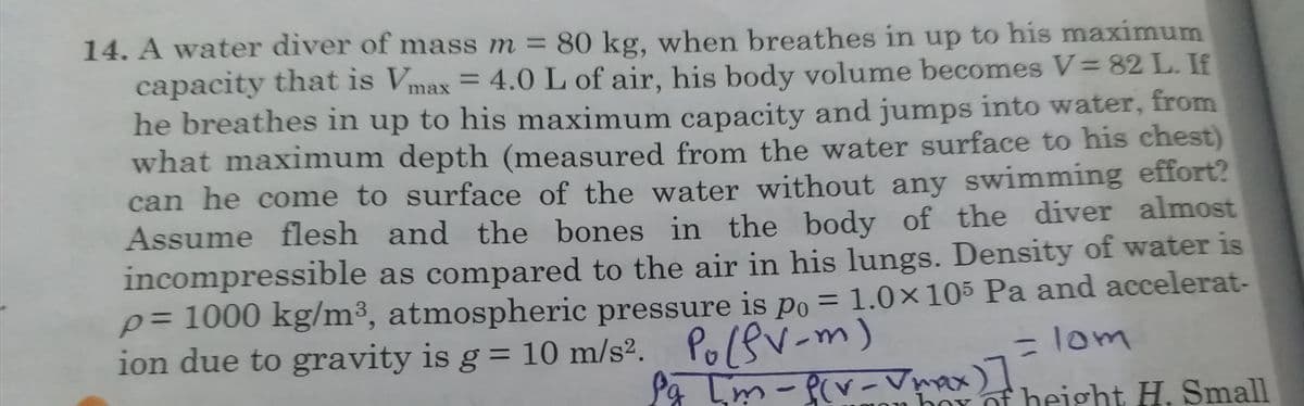 14. A water diver of mass m = 80 kg, when breathes in up to his maximum
capacity that is Vmax = 4.0 L of air, his body volume becomes V= 82 L. If
he breathes in up to his maximum capacity and jumps into water, from
what maximum depth (measured from the water surface to his chest)
can he come to surface of the water without any swimming effort?
Assume flesh and the bones in the body of the diver almost
incompressible as compared to the air in his lungs. Density of water is
p= 1000 kg/m³, atmospheric pressure is po = 1.0×105 Pa and accelerat-
ion due to gravity is g = 10 m/s2.
%3D
%3D
PolsV-m)
La Lm-P(v- Vmax)
lom
box of beigợht H. Small
