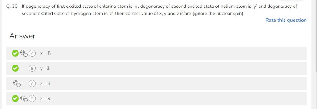 Q. 30 If degeneracy of first excited state of chlorine atom is 'x', degeneracy of second excited state of helium atom is 'y' and degeneracy of
second excited state of hydrogen atom is 'z', then correct value of x, y and z is/are (ignore the nuclear spin)
Answer
(m
x = 5
y= 3
z = 3
z = 9
Rate this question